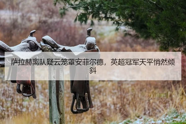 萨拉赫离队疑云笼罩安菲尔德，英超冠军天平悄然倾斜